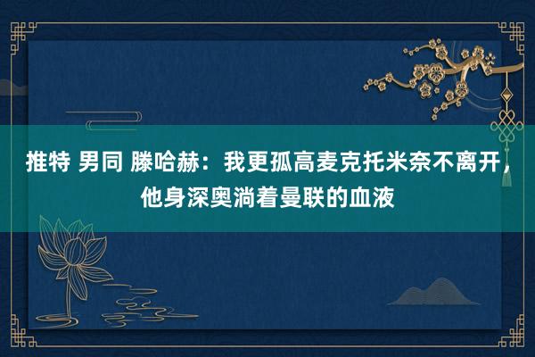 推特 男同 滕哈赫：我更孤高麦克托米奈不离开，他身深奥淌着曼联的血液