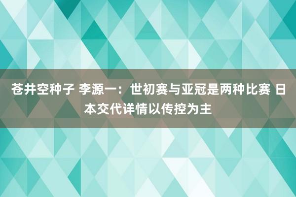 苍井空种子 李源一：世初赛与亚冠是两种比赛 日本交代详情以传控为主