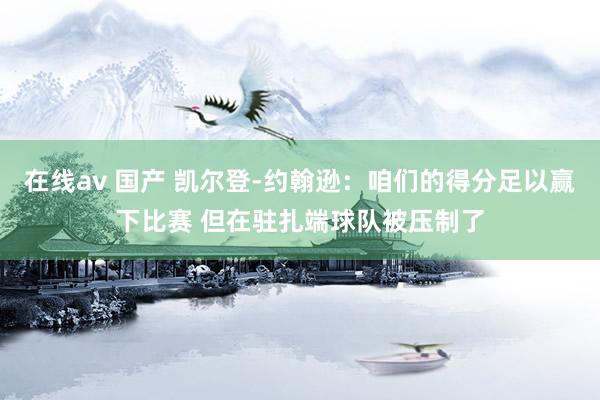 在线av 国产 凯尔登-约翰逊：咱们的得分足以赢下比赛 但在驻扎端球队被压制了
