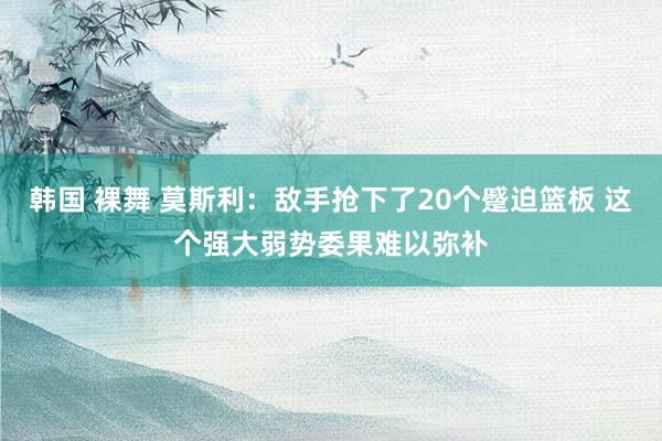 韩国 裸舞 莫斯利：敌手抢下了20个蹙迫篮板 这个强大弱势委果难以弥补