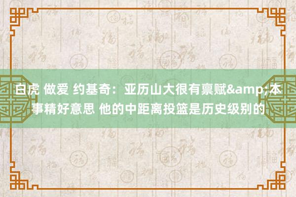 白虎 做爱 约基奇：亚历山大很有禀赋&本事精好意思 他的中距离投篮是历史级别的